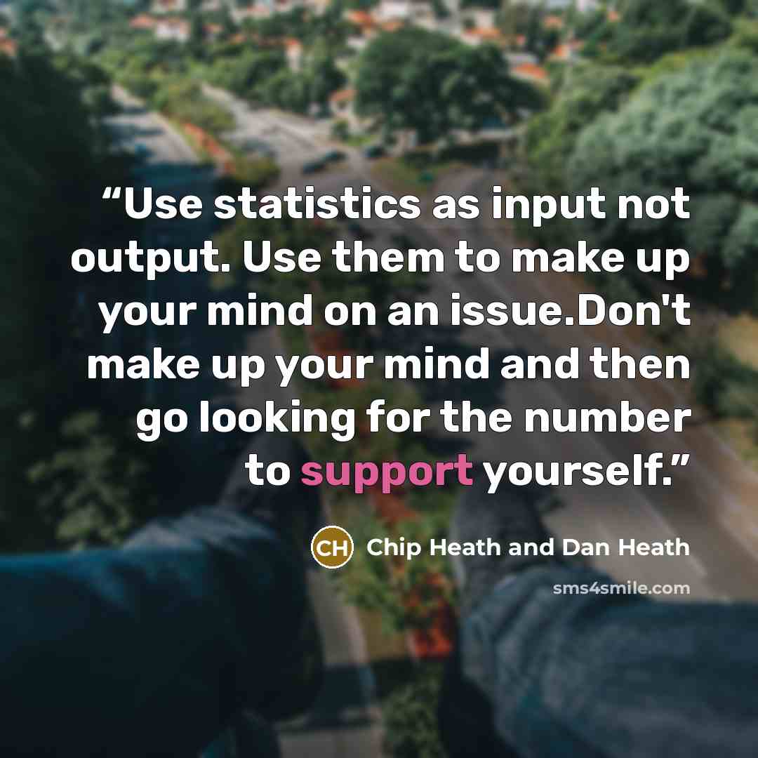 “Use statistics as input not output. Use them to make up your mind on an issue.Don't make up your mind and then go looking for the number to support yourself.” quote by Chip Heath and Dan Heath
