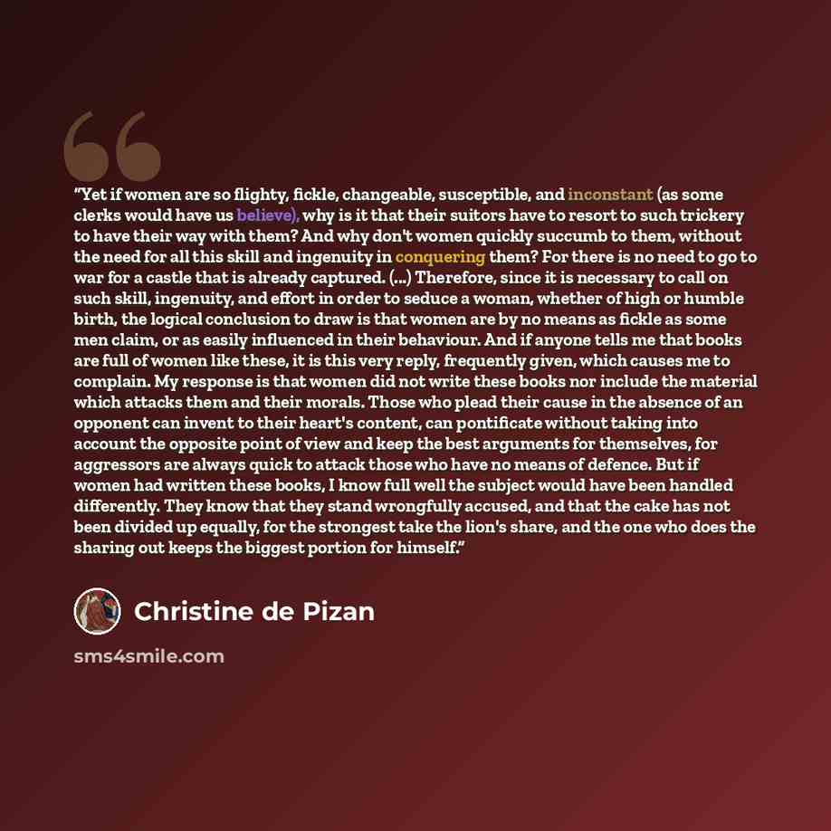 “Yet if women are so flighty, fickle, changeable, susceptible, and inconstant (as some clerks would have us believe), why is it that their suitors have to resort to such trickery to have their way with them? And why don't women quickly succumb to them, without the need for all this skill and…” quote by Christine de Pizan