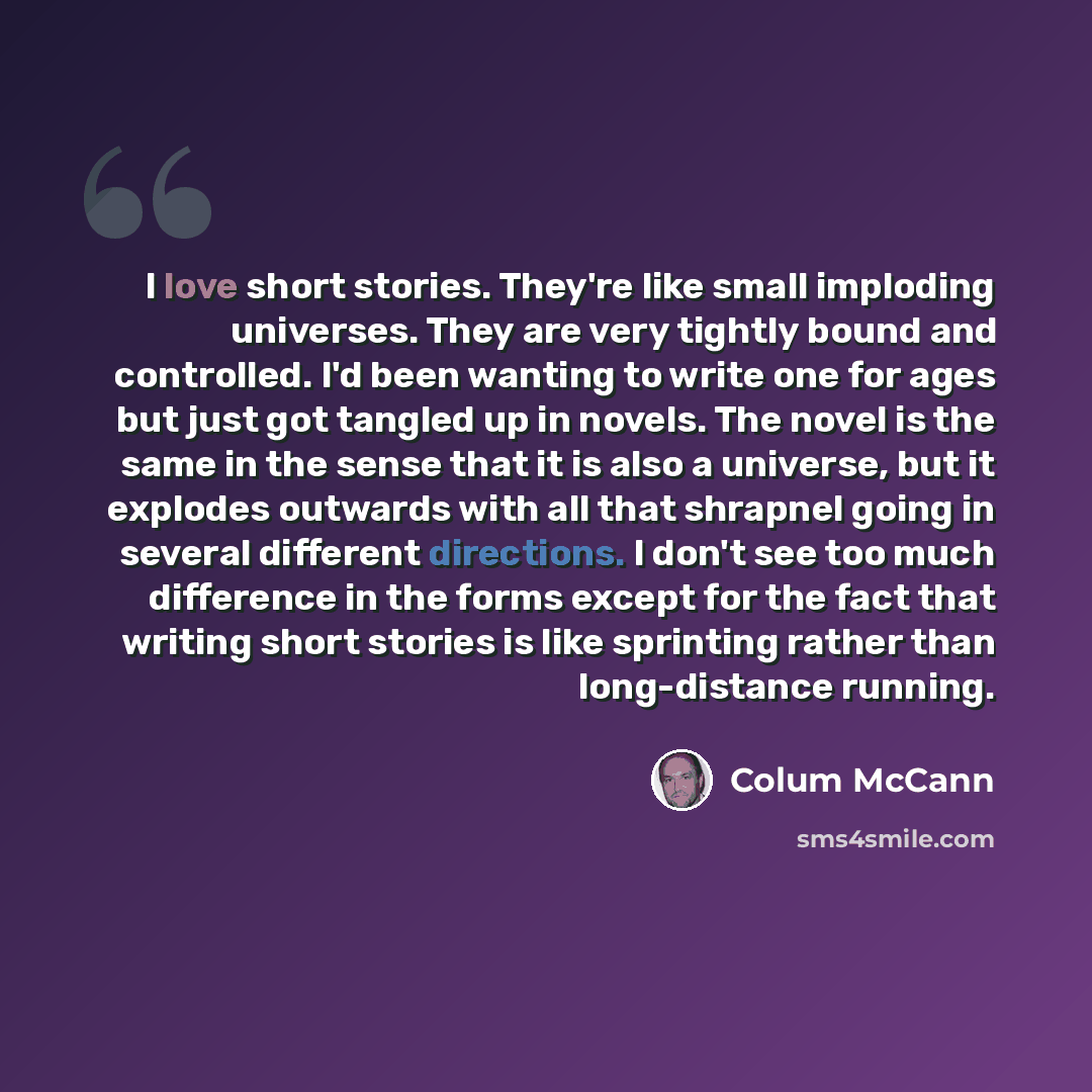 “I love short stories. They're like small imploding universes. They are very tightly bound and controlled. I'd been wanting to write one for ages but just got tangled up in novels. The novel is the same in the sense that it is also a universe, but it explodes outwards with all that shrapnel going…” quote by Colum McCann