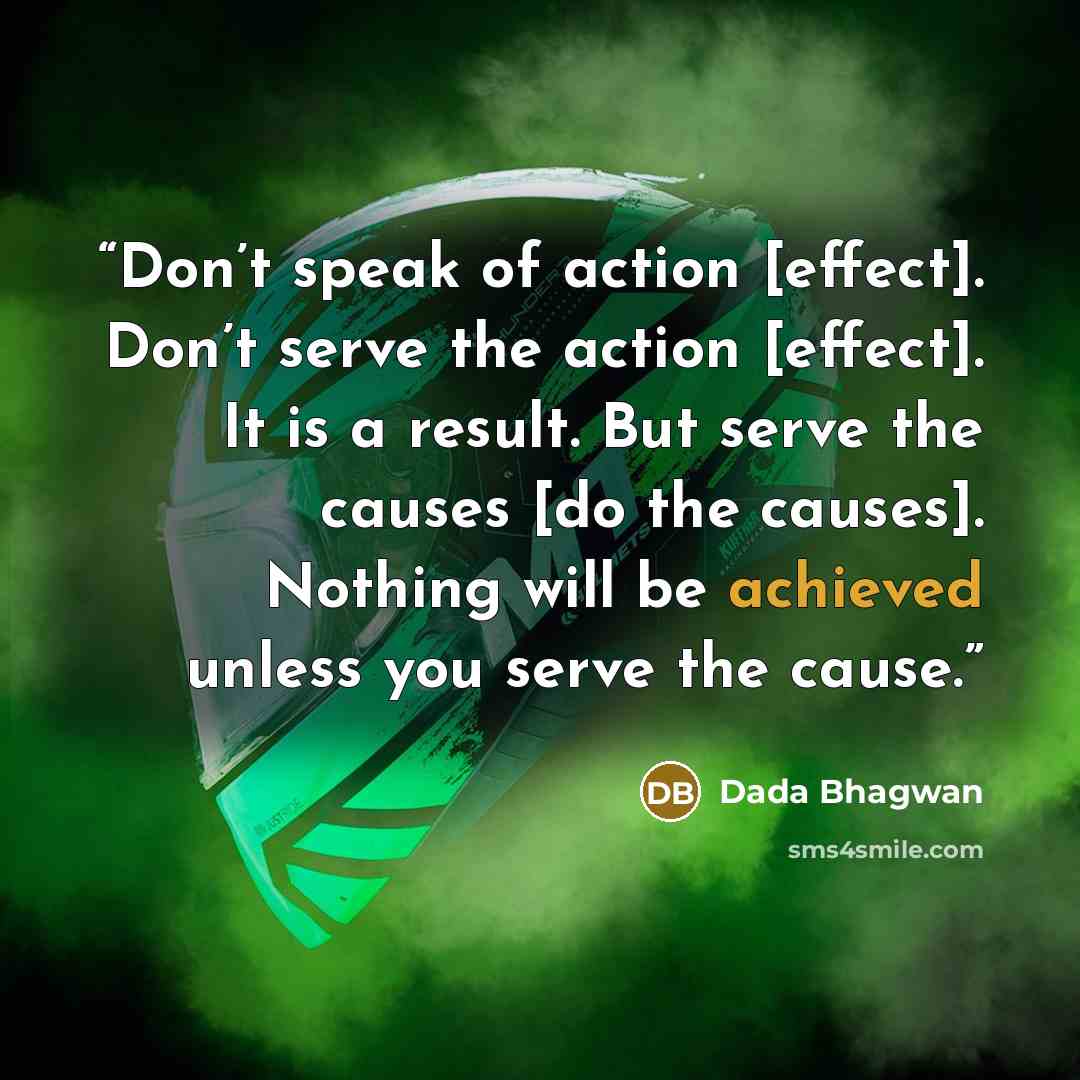 “Don’t speak of action [effect]. Don’t serve the action [effect]. It is a result. But serve the causes [do the causes]. Nothing will be achieved unless you serve the cause.” quote by Dada Bhagwan