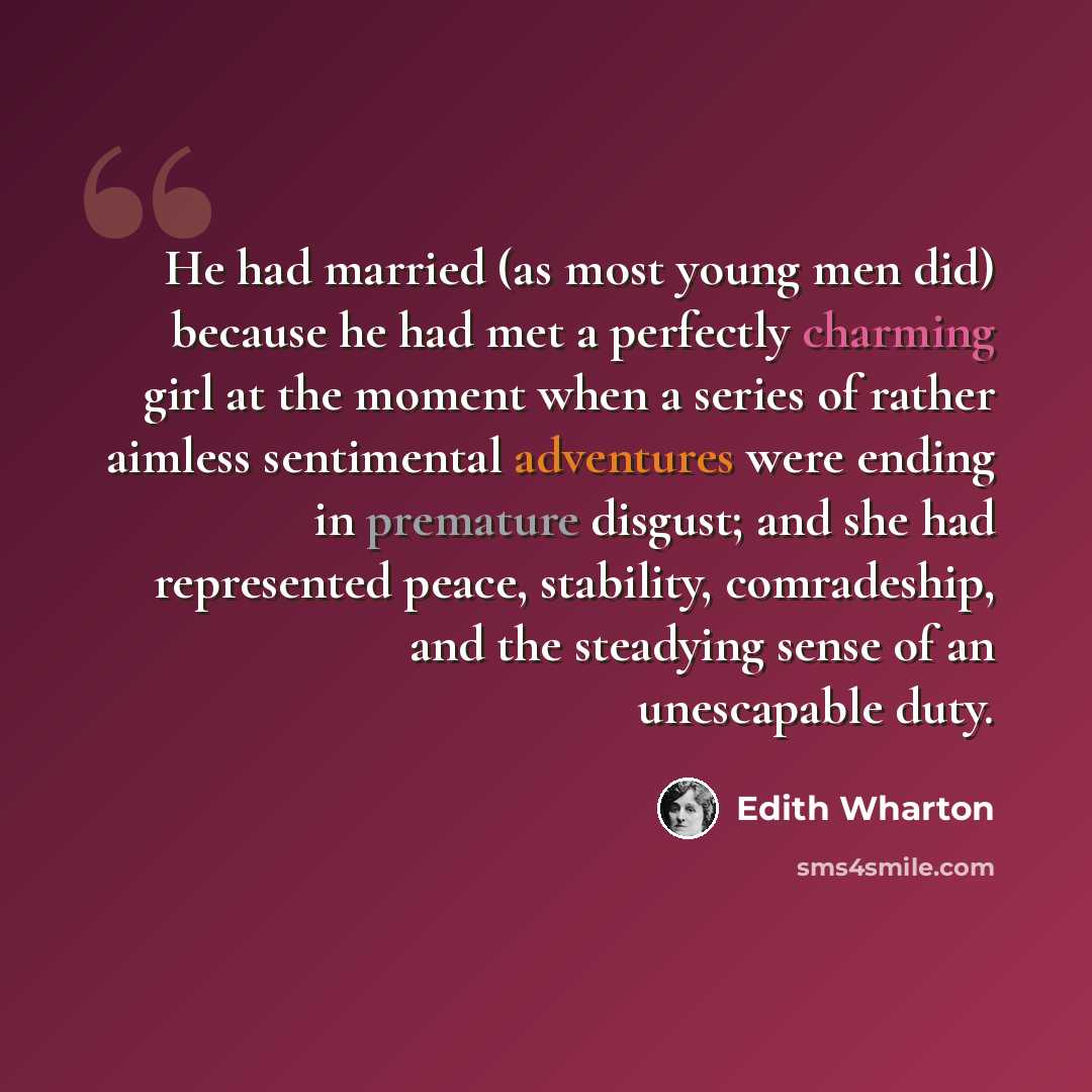 “He had married (as most young men did) because he had met a perfectly charming girl at the moment when a series of rather aimless sentimental adventures were ending in premature disgust; and she had represented peace, stability, comradeship, and the steadying sense of an unescapable duty.” quote by Edith Wharton