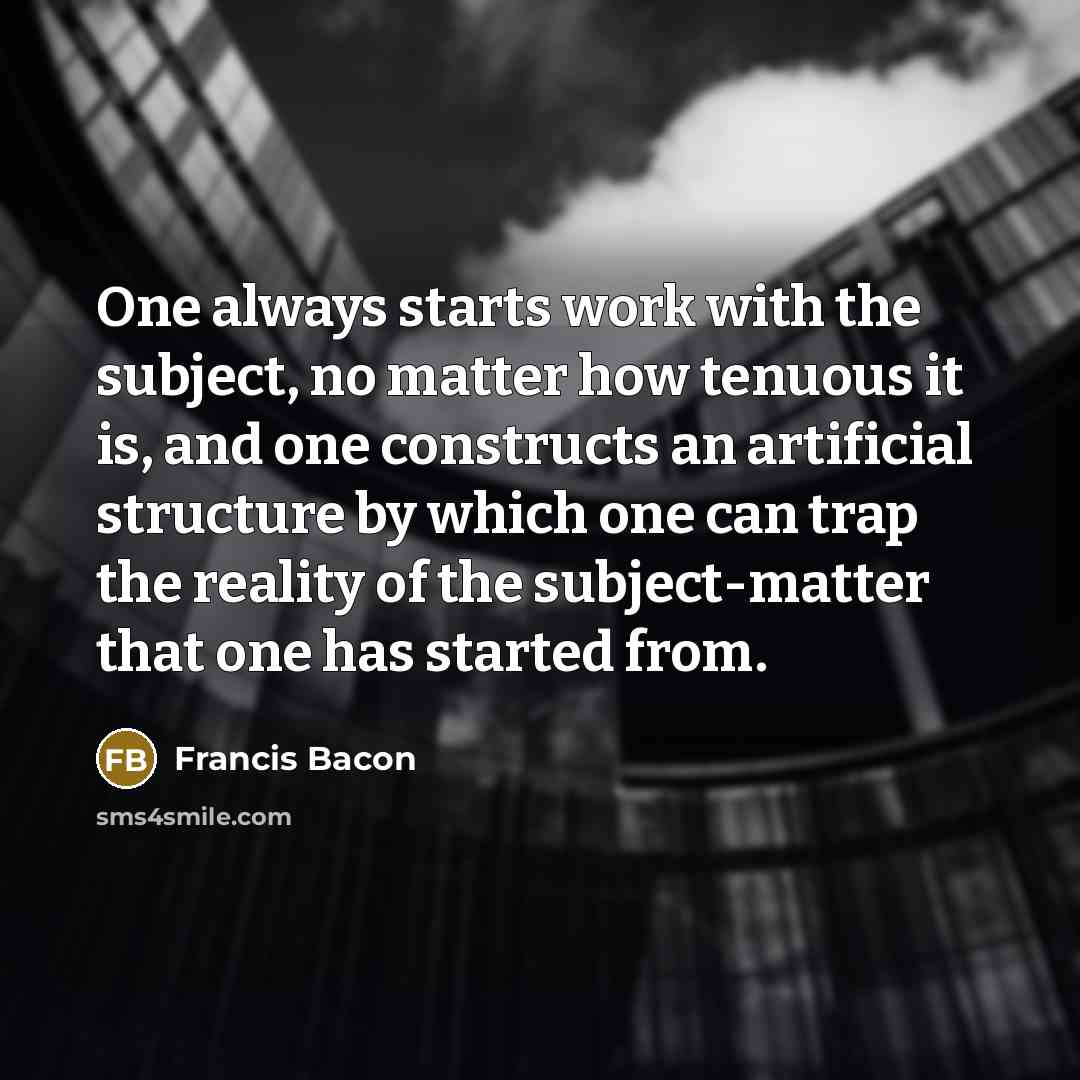“One always starts work with the subject, no matter how tenuous it is, and one constructs an artificial structure by which one can trap the reality of the subject-matter that one has started from.” quote by Francis Bacon