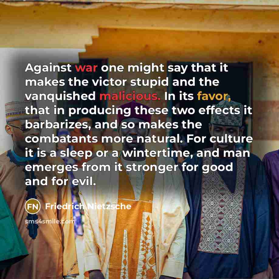“Against war one might say that it makes the victor stupid and the vanquished malicious. In its favor, that in producing these two effects it barbarizes, and so makes the combatants more natural. For culture it is a sleep or a wintertime, and man emerges from it stronger for good and for evil.” quote by Friedrich Nietzsche