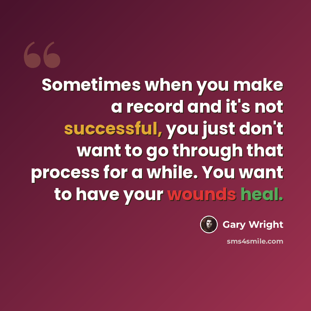 “Sometimes when you make a record and it's not successful, you just don't want to go through that process for a while. You want to have your wounds heal.” quote by Gary Wright