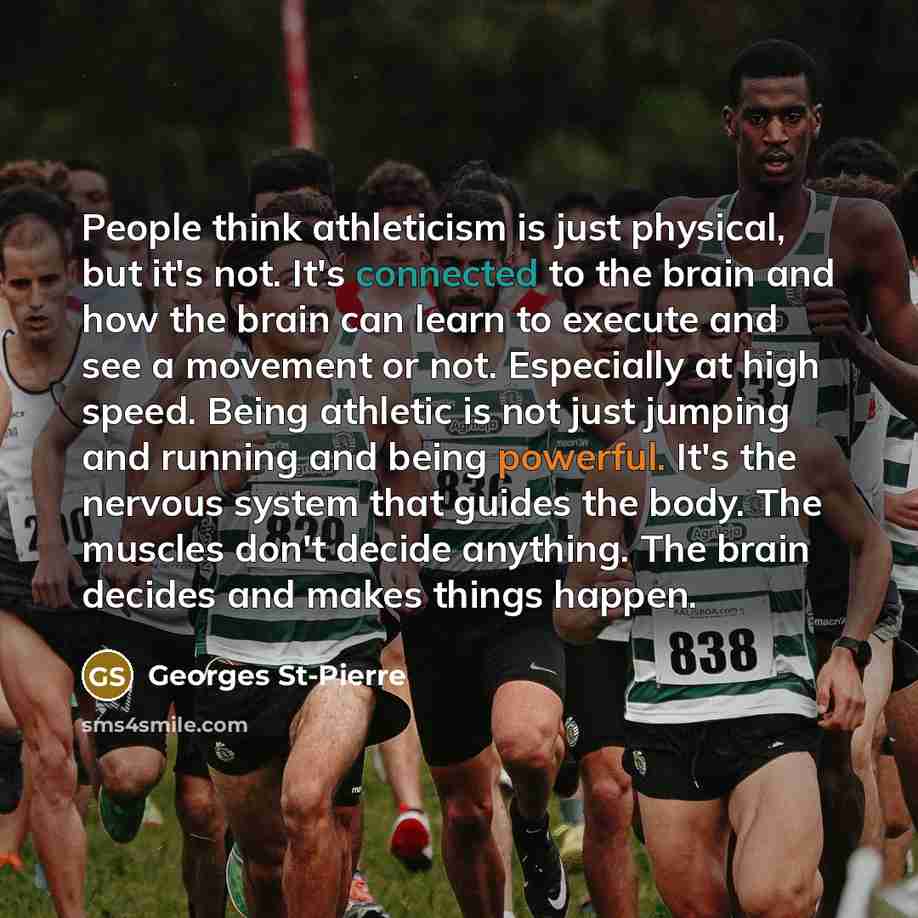 “People think athleticism is just physical, but it's not. It's connected to the brain and how the brain can learn to execute and see a movement or not. Especially at high speed. Being athletic is not just jumping and running and being powerful. It's the nervous system that guides the body. The…” quote by Georges St-Pierre