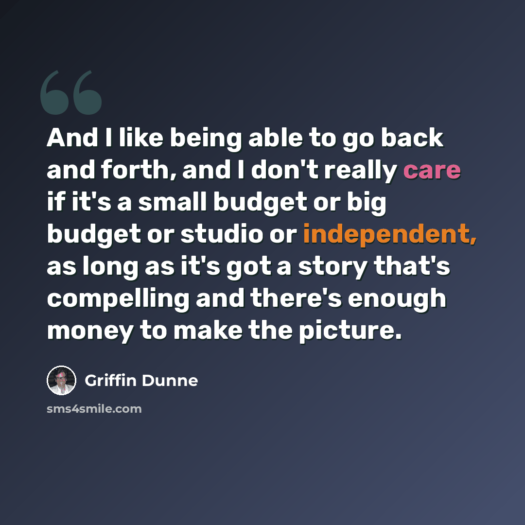 “And I like being able to go back and forth, and I don't really care if it's a small budget or big budget or studio or independent, as long as it's got a story that's compelling and there's enough money to make the picture.” quote by Griffin Dunne
