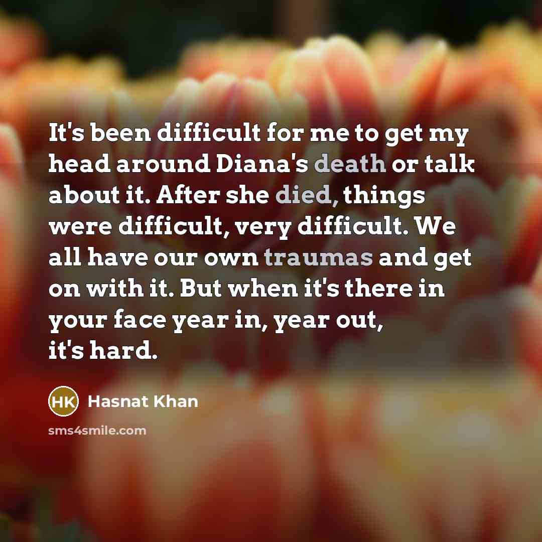 “It's been difficult for me to get my head around Diana's death or talk about it. After she died, things were difficult, very difficult. We all have our own traumas and get on with it. But when it's there in your face year in, year out, it's hard.” quote by Hasnat Khan