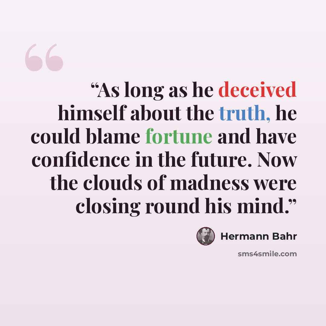 “As long as he deceived himself about the truth, he could blame fortune and have confidence in the future. Now the clouds of madness were closing round his mind.” quote by Hermann Bahr