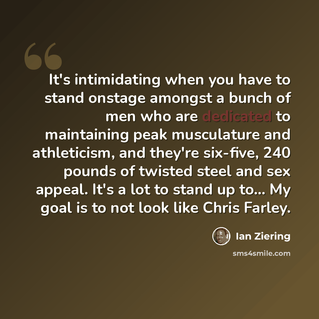 “It's intimidating when you have to stand onstage amongst a bunch of men who are dedicated to maintaining peak musculature and athleticism, and they're six-five, 240 pounds of twisted steel and sex appeal. It's a lot to stand up to... My goal is to not look like Chris Farley.” quote by Ian Ziering