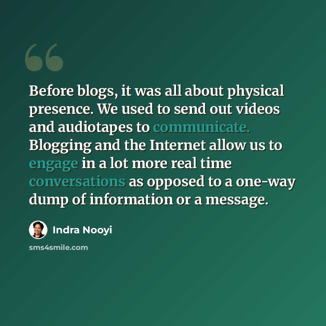 “Before blogs, it was all about physical presence. We used to send out videos and audiotapes to communicate. Blogging and the Internet allow us to engage in a lot more real time conversations as opposed to a one-way dump of information or a message.” quote by Indra Nooyi