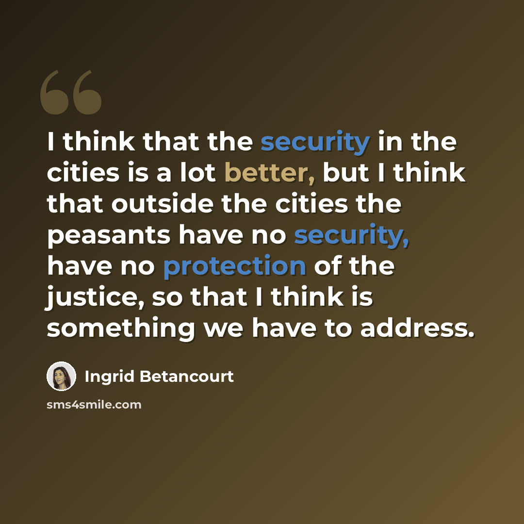 “I think that the security in the cities is a lot better, but I think that outside the cities the peasants have no security, have no protection of the justice, so that I think is something we have to address.” quote by Ingrid Betancourt