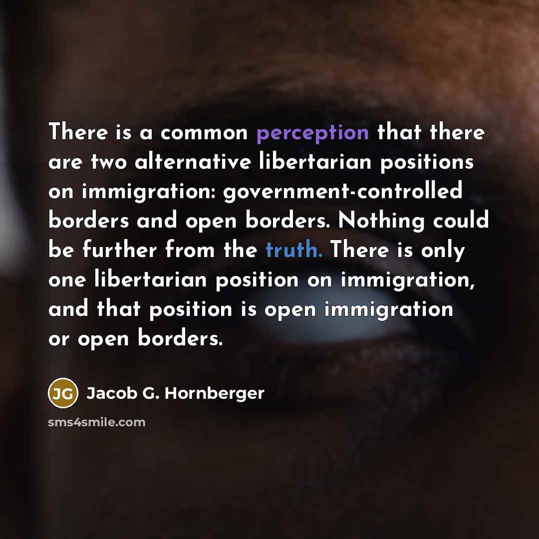 “There is a common perception that there are two alternative libertarian positions on immigration: government-controlled borders and open borders. Nothing could be further from the truth. There is only one libertarian position on immigration, and that position is open immigration or open borders.” quote by Jacob G. Hornberger
