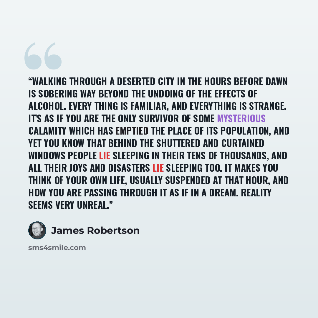 “Walking through a deserted city in the hours before dawn is sobering way beyond the undoing of the effects of alcohol. Every thing is familiar, and everything is strange. It's as if you are the only survivor of some mysterious calamity which has emptied the place of its population, and yet you…” quote by James Robertson