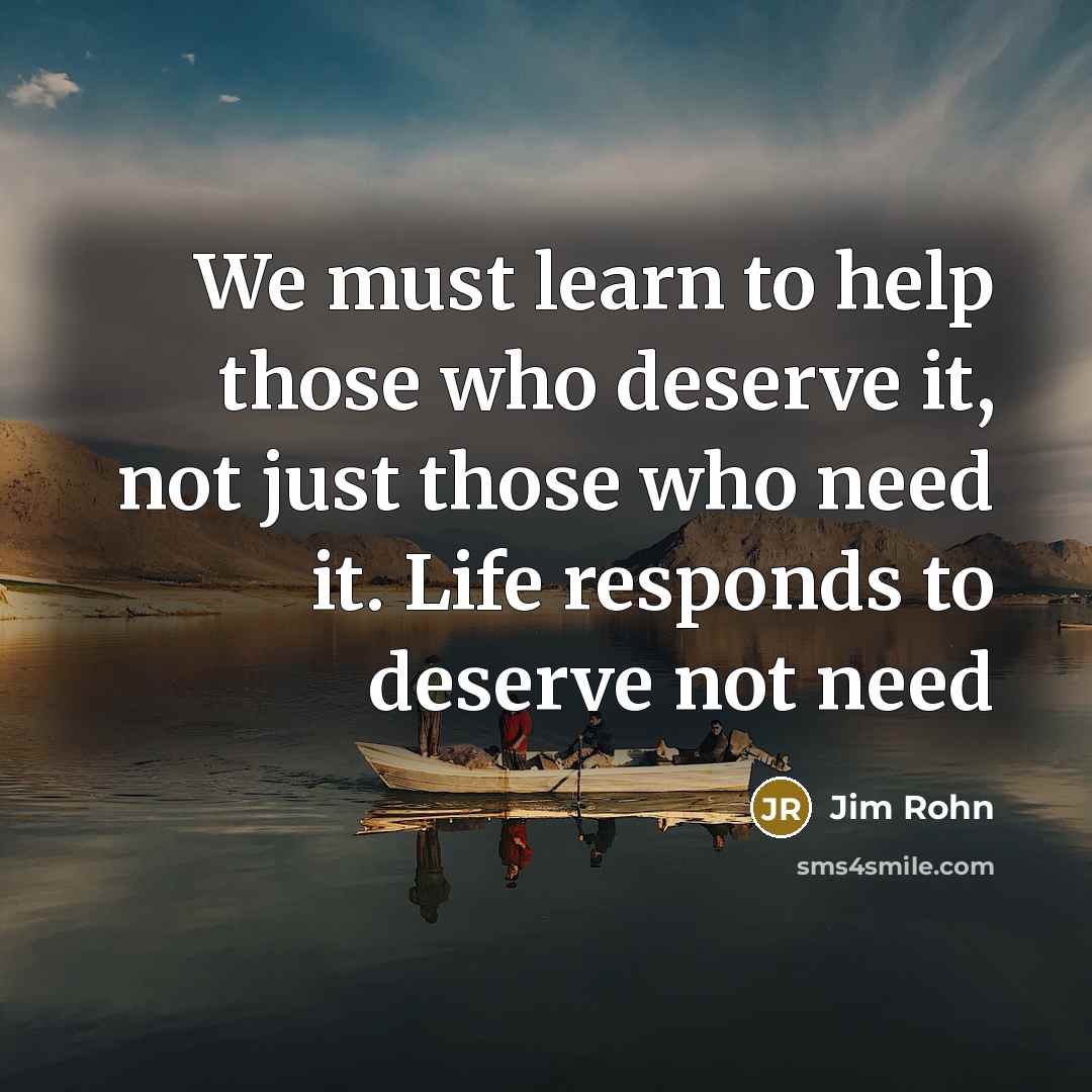 “We must learn to help those who deserve it, not just those who need it. Life responds to deserve not need” quote by Jim Rohn