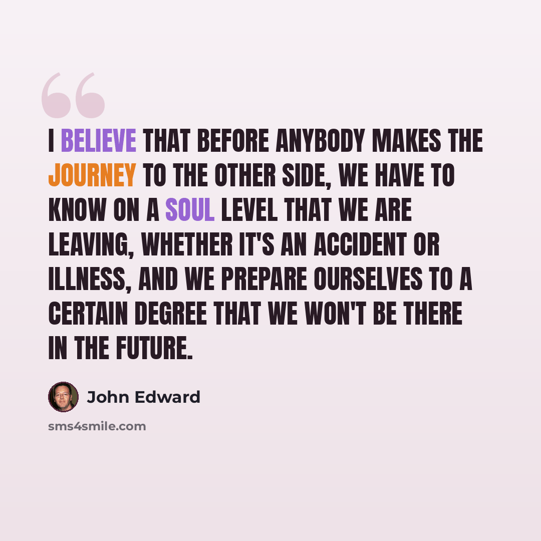 “I believe that before anybody makes the journey to the other side, we have to know on a soul level that we are leaving, whether it's an accident or illness, and we prepare ourselves to a certain degree that we won't be there in the future.” quote by John Edward