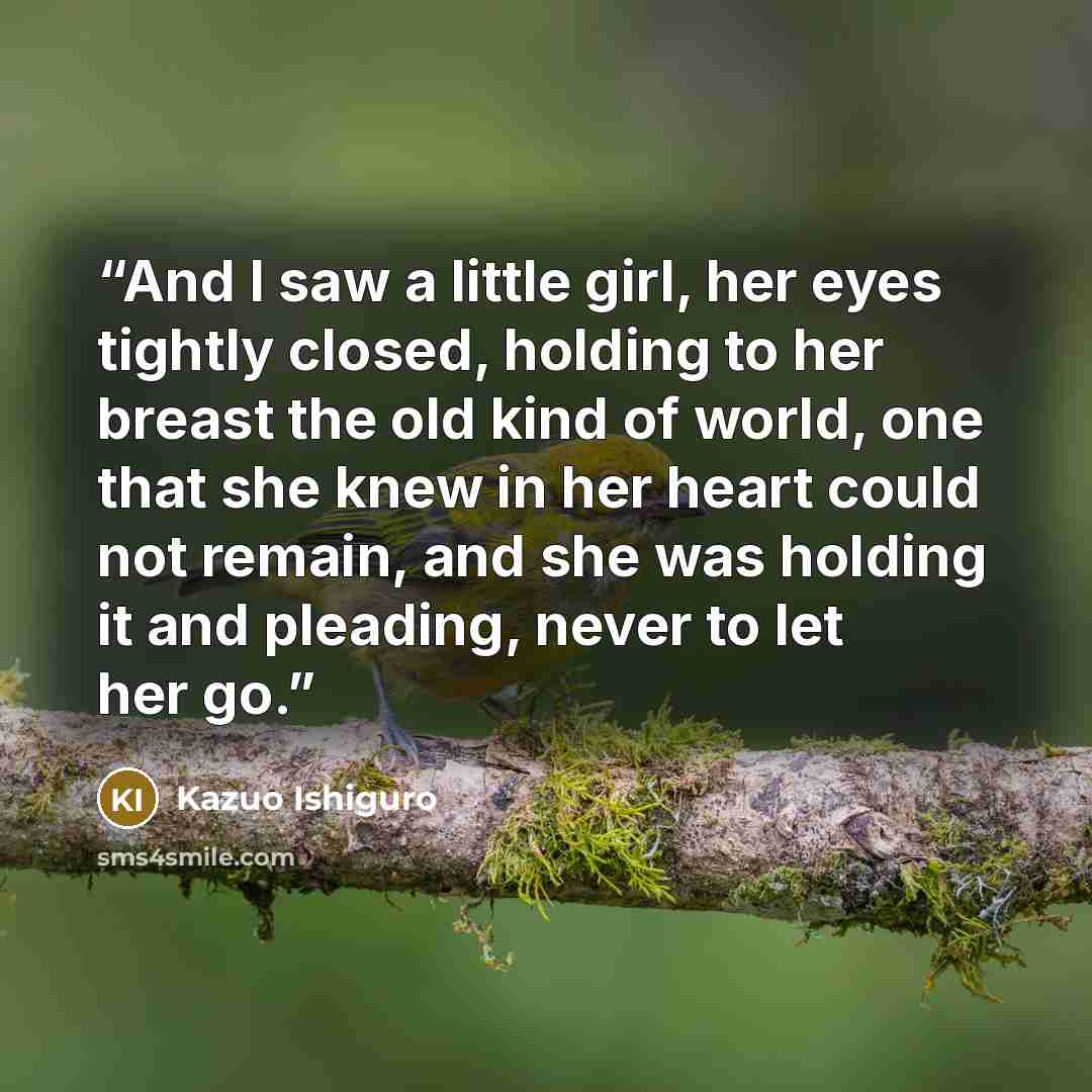 “And I saw a little girl, her eyes tightly closed, holding to her breast the old kind of world, one that she knew in her heart could not remain, and she was holding it and pleading, never to let her go.” quote by Kazuo Ishiguro