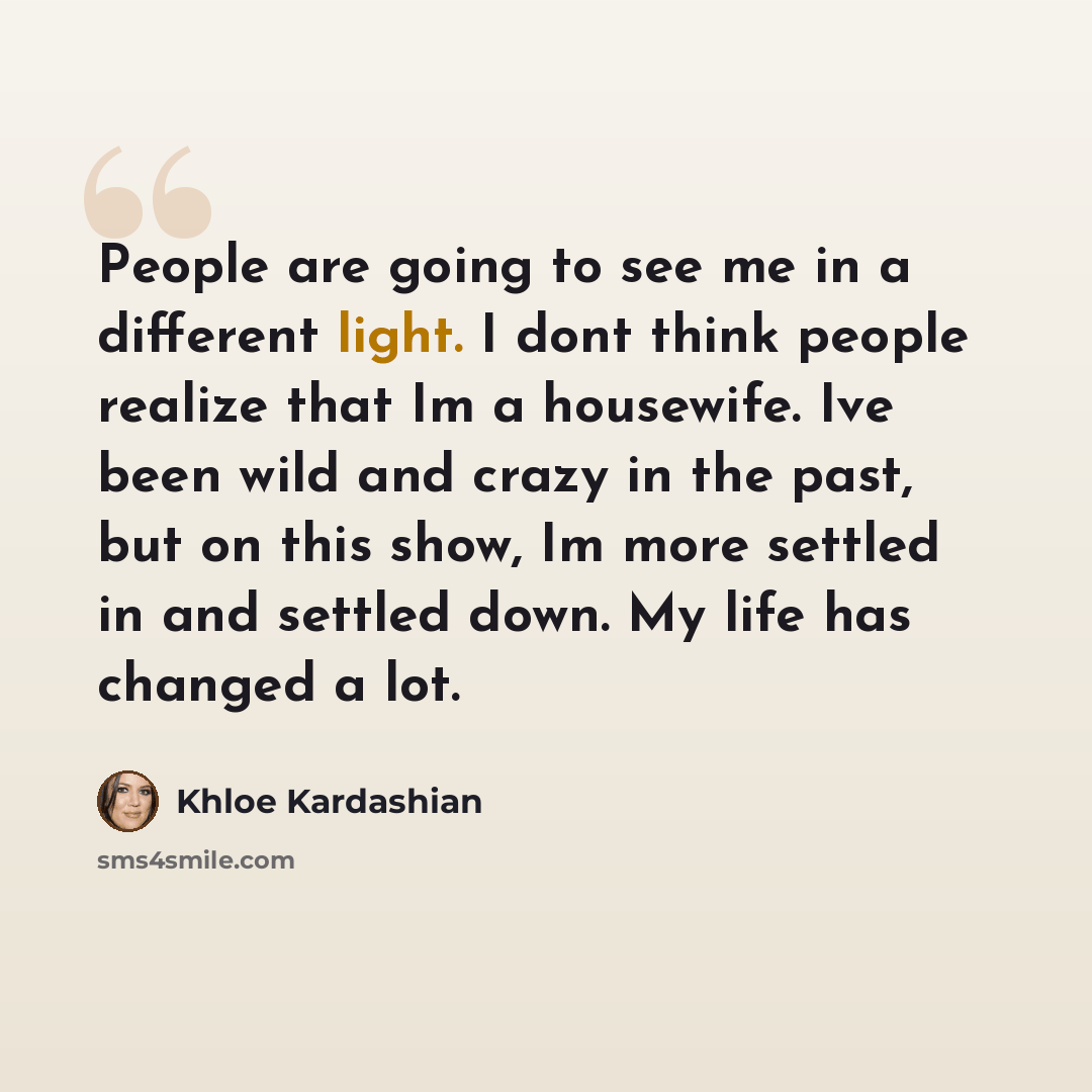 “People are going to see me in a different light. I dont think people realize that Im a housewife. Ive been wild and crazy in the past, but on this show, Im more settled in and settled down. My life has changed a lot.” quote by Khloe Kardashian