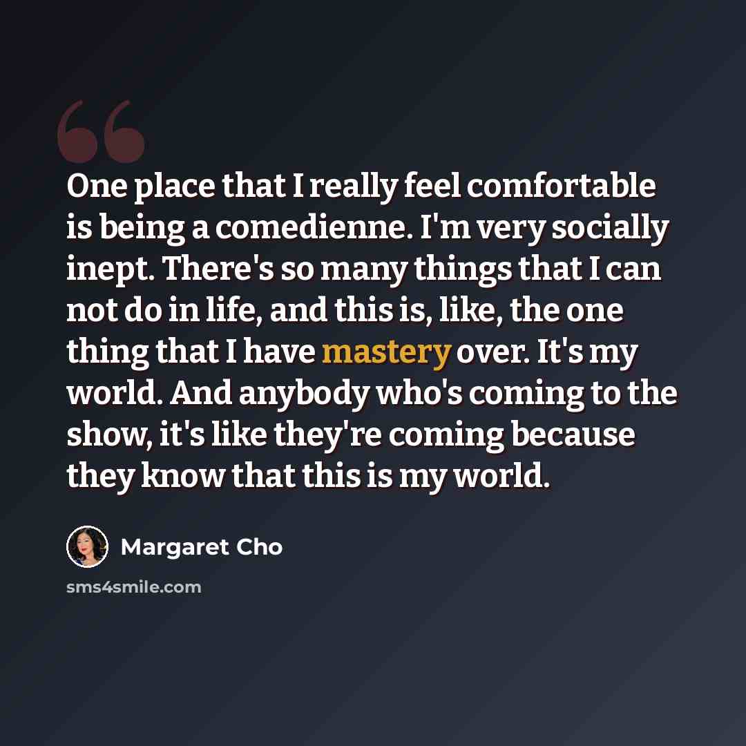 “One place that I really feel comfortable is being a comedienne. I'm very socially inept. There's so many things that I can not do in life, and this is, like, the one thing that I have mastery over. It's my world. And anybody who's coming to the show, it's like they're coming because they know that…” quote by Margaret Cho
