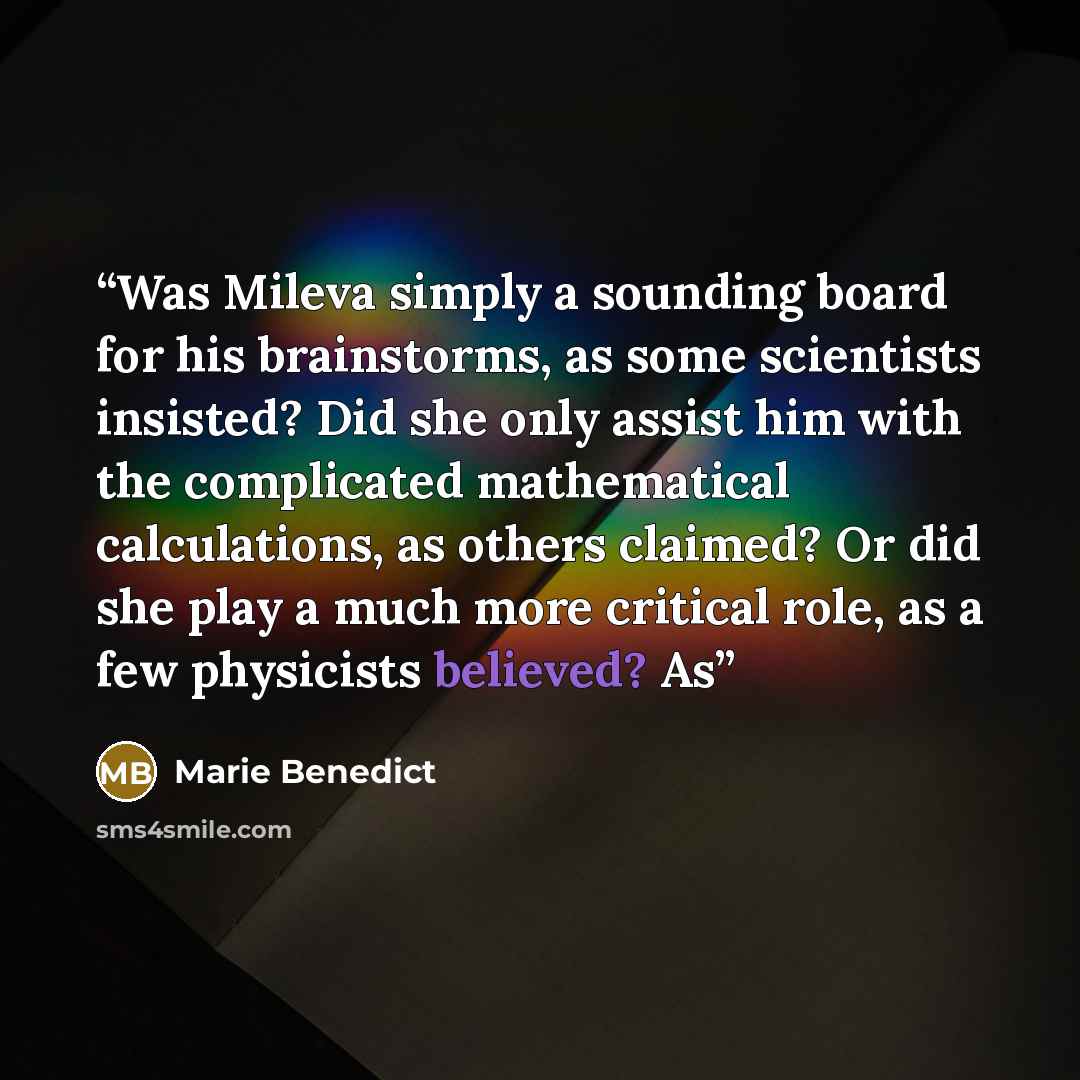 “Was Mileva simply a sounding board for his brainstorms, as some scientists insisted? Did she only assist him with the complicated mathematical calculations, as others claimed? Or did she play a much more critical role, as a few physicists believed? As” quote by Marie Benedict