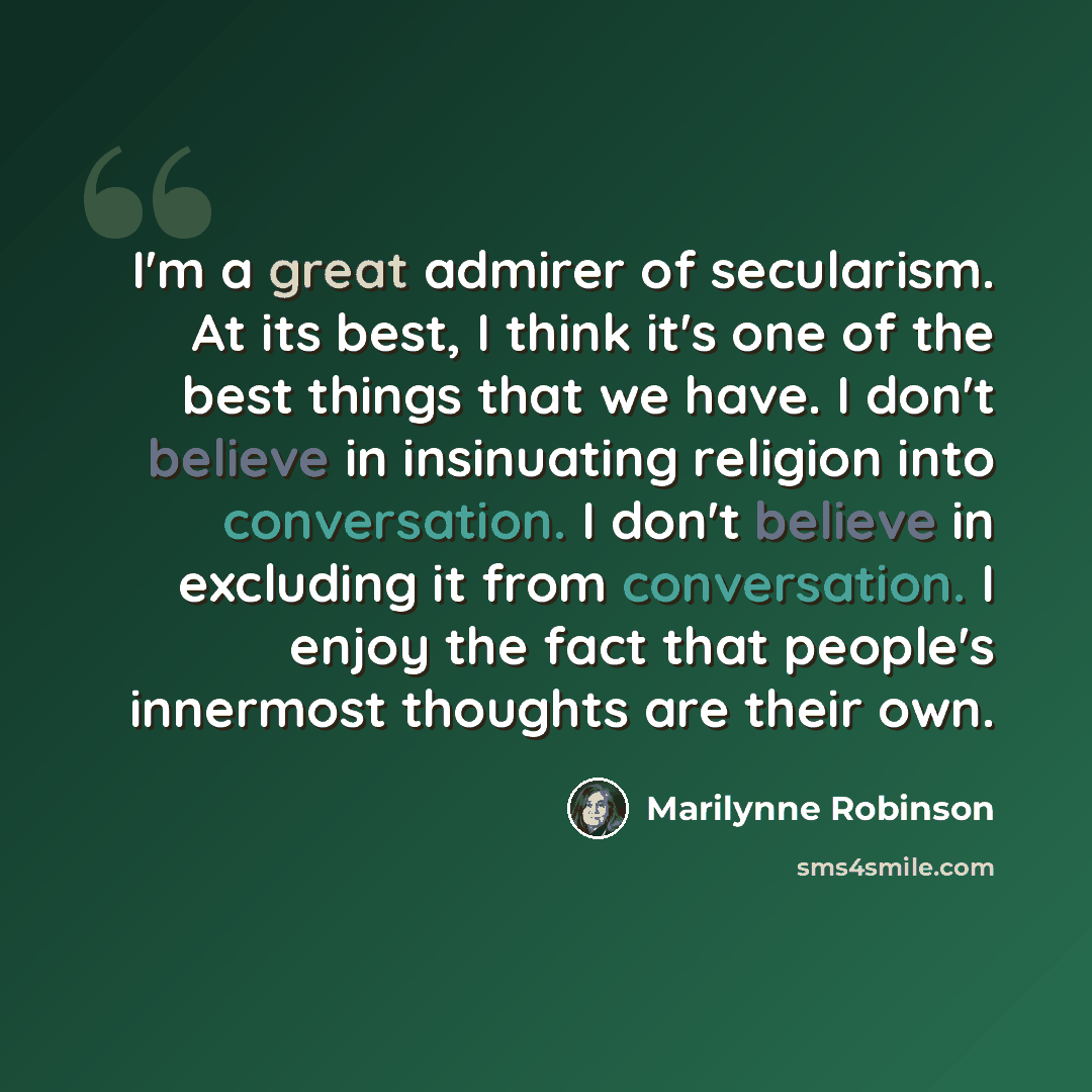 “I'm a great admirer of secularism. At its best, I think it's one of the best things that we have. I don't believe in insinuating religion into conversation. I don't believe in excluding it from conversation. I enjoy the fact that people's innermost thoughts are their own.” quote by Marilynne Robinson