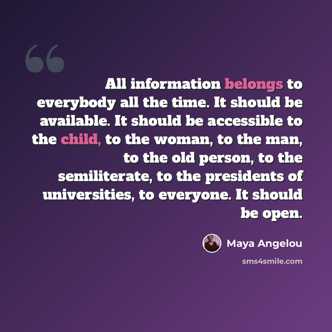 “All information belongs to everybody all the time. It should be available. It should be accessible to the child, to the woman, to the man, to the old person, to the semiliterate, to the presidents of universities, to everyone. It should be open.” quote by Maya Angelou