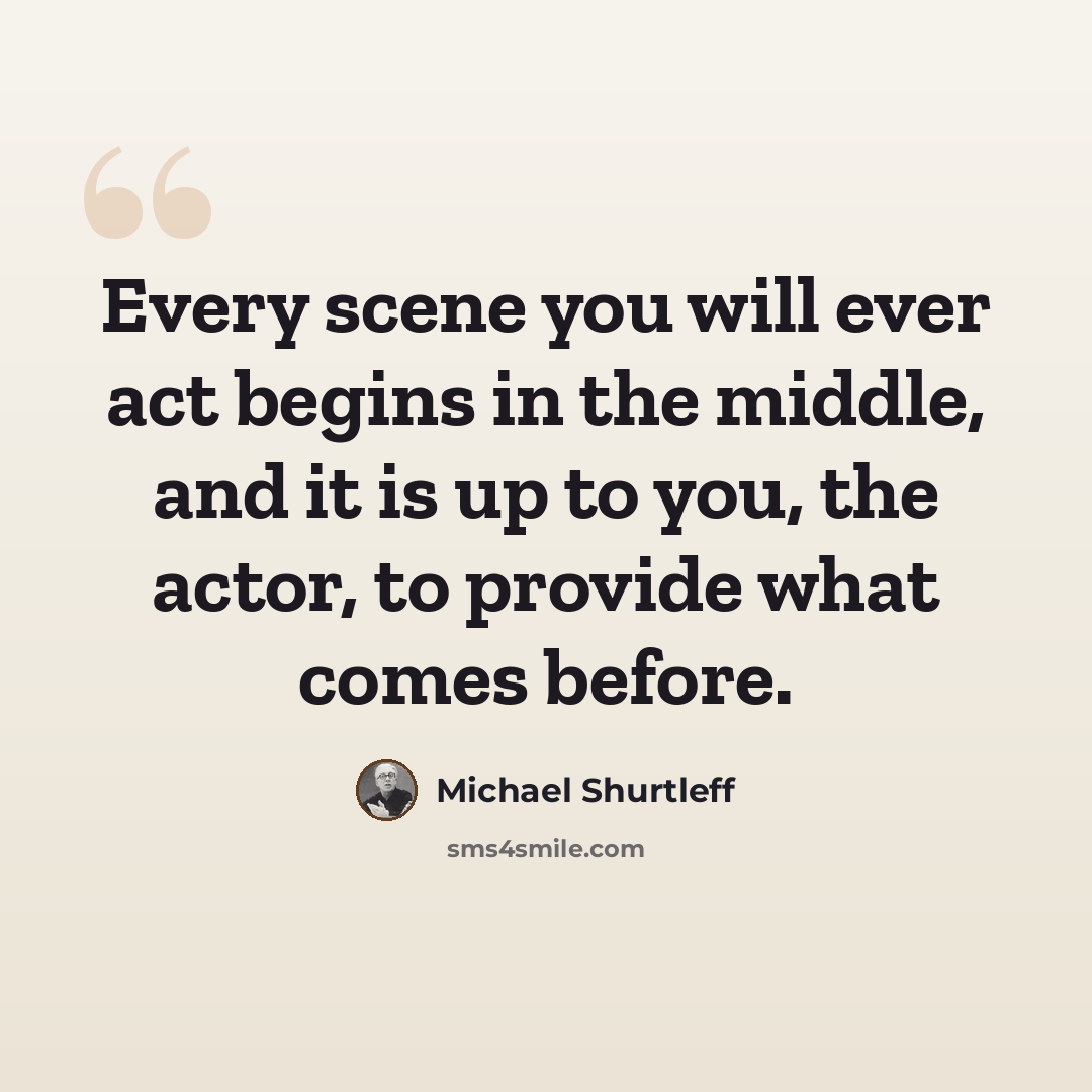 “Every scene you will ever act begins in the middle, and it is up to you, the actor, to provide what comes before.” quote by Michael Shurtleff
