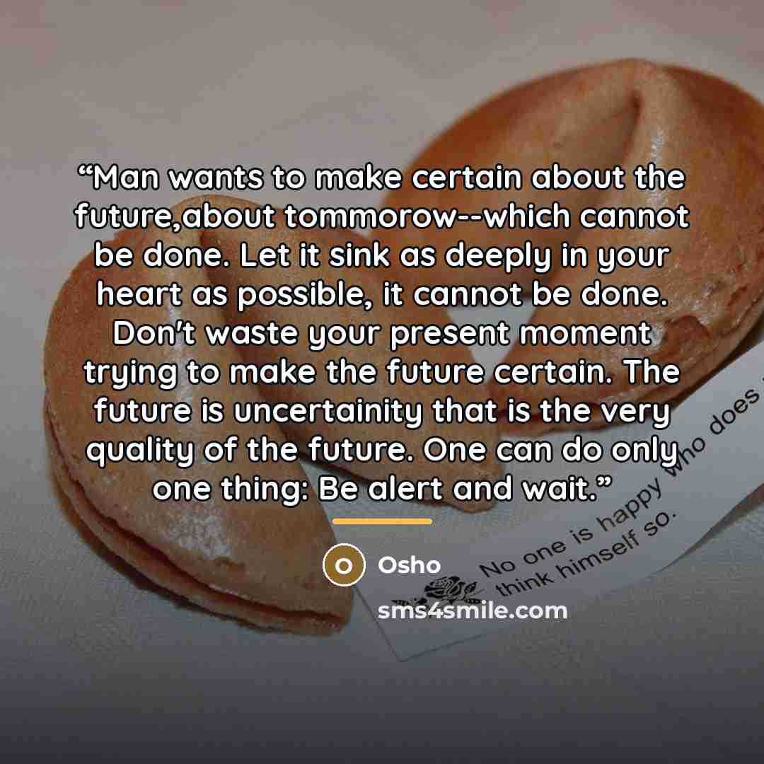 “Man wants to make certain about the future,about tommorow--which cannot be done. Let it sink as deeply in your heart as possible, it cannot be done. Don't waste your present moment trying to make the future certain. The future is uncertainity that is the very quality of the future. One can do only…” quote by Osho