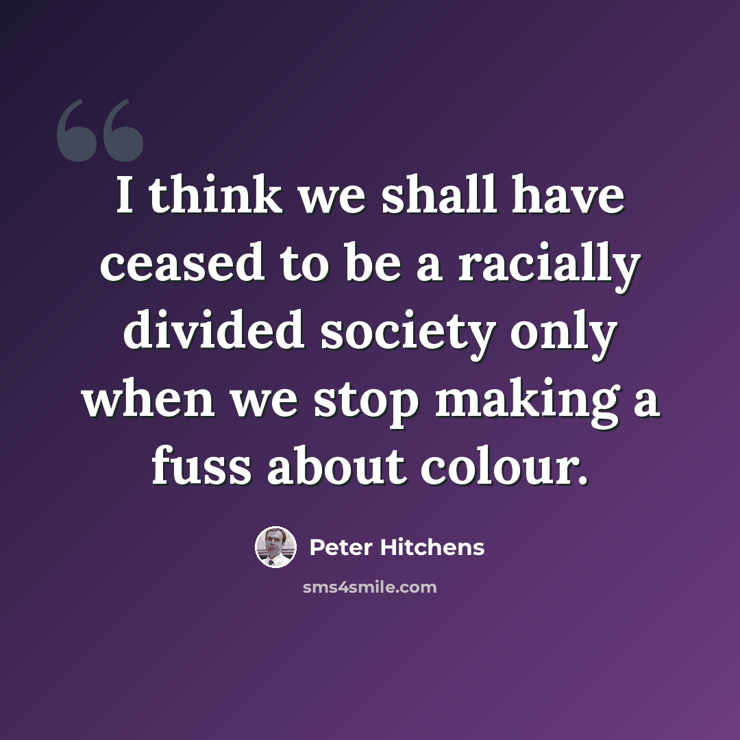 “I think we shall have ceased to be a racially divided society only when we stop making a fuss about colour.” quote by Peter Hitchens