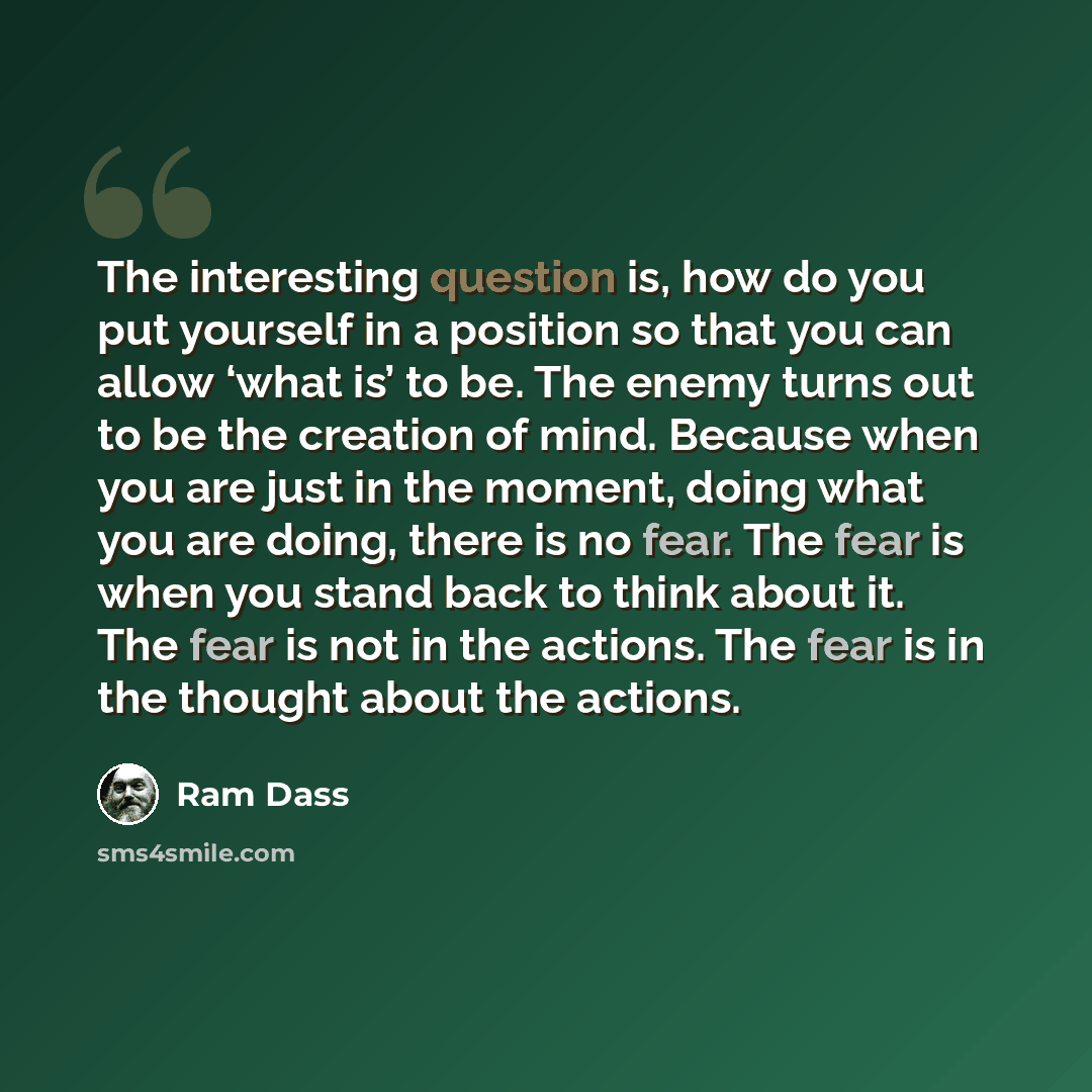 “The interesting question is, how do you put yourself in a position so that you can allow ‘what is’ to be. The enemy turns out to be the creation of mind. Because when you are just in the moment, doing what you are doing, there is no fear. The fear is when you stand back to think about it. The fear…” quote by Ram Dass