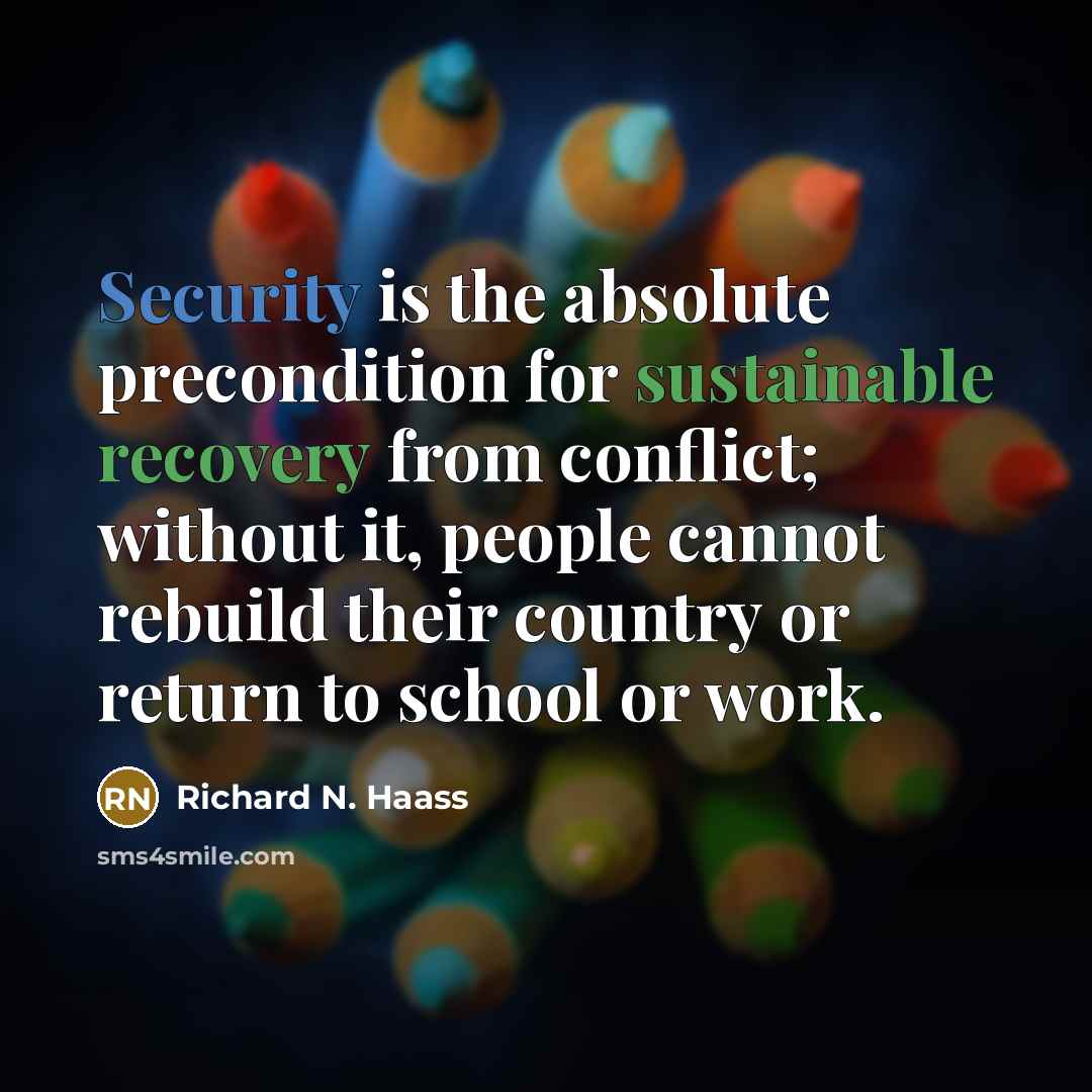 “Security is the absolute precondition for sustainable recovery from conflict; without it, people cannot rebuild their country or return to school or work.” quote by Richard N. Haass