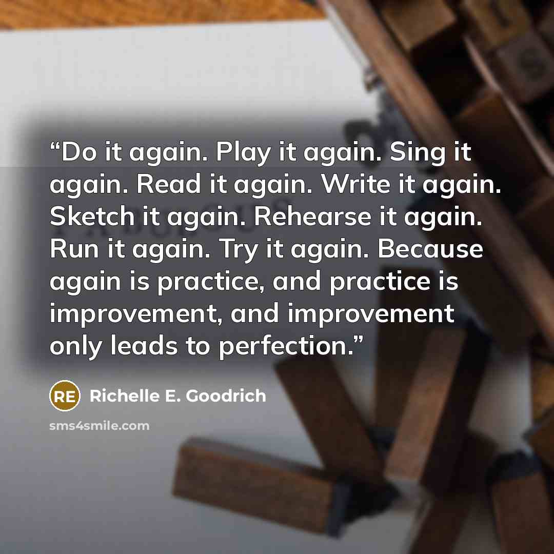 “Do it again. Play it again. Sing it again. Read it again. Write it again. Sketch it again. Rehearse it again. Run it again. Try it again. Because again is practice, and practice is improvement, and improvement only leads to perfection.” quote by Richelle E. Goodrich
