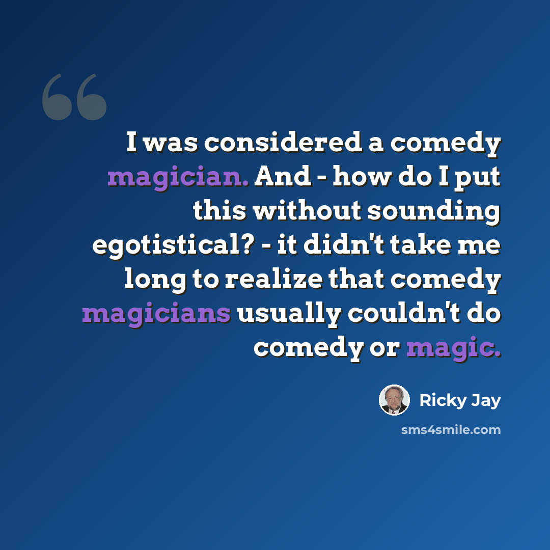 “I was considered a comedy magician. And - how do I put this without sounding egotistical? - it didn't take me long to realize that comedy magicians usually couldn't do comedy or magic.” quote by Ricky Jay