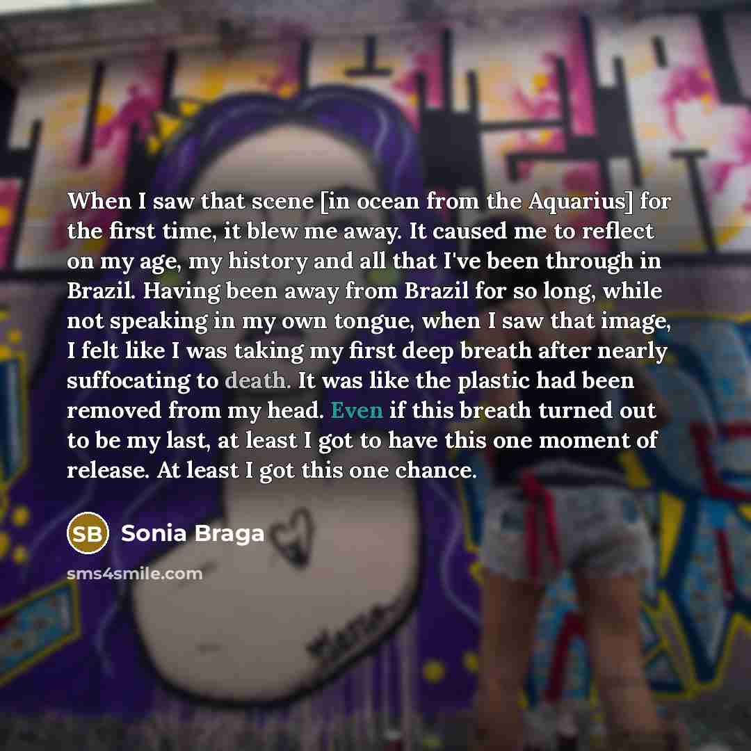 “When I saw that scene [in ocean from the Aquarius] for the first time, it blew me away. It caused me to reflect on my age, my history and all that I've been through in Brazil. Having been away from Brazil for so long, while not speaking in my own tongue, when I saw that image, I felt like I was…” quote by Sonia Braga