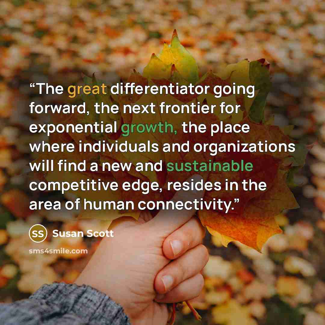 “The great differentiator going forward, the next frontier for exponential growth, the place where individuals and organizations will find a new and sustainable competitive edge, resides in the area of human connectivity.” quote by Susan Scott