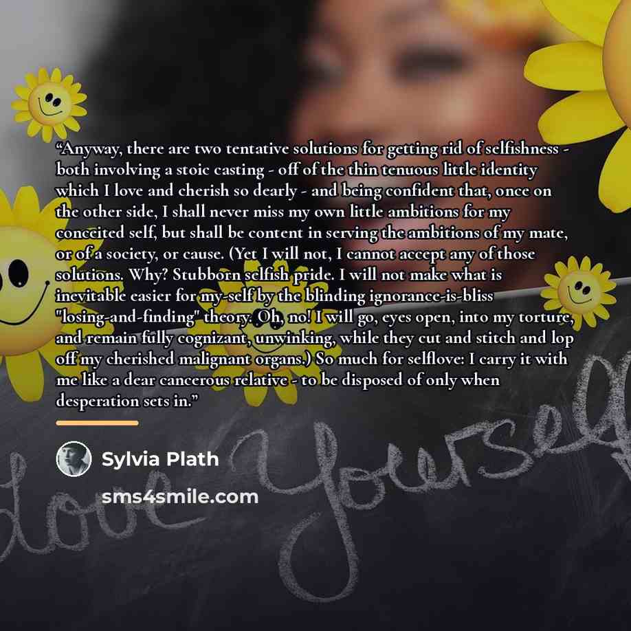 “Anyway, there are two tentative solutions for getting rid of selfishness - both involving a stoic casting - off of the thin tenuous little identity which I love and cherish so dearly - and being confident that, once on the other side, I shall never miss my own little ambitions for my conceited…” quote by Sylvia Plath