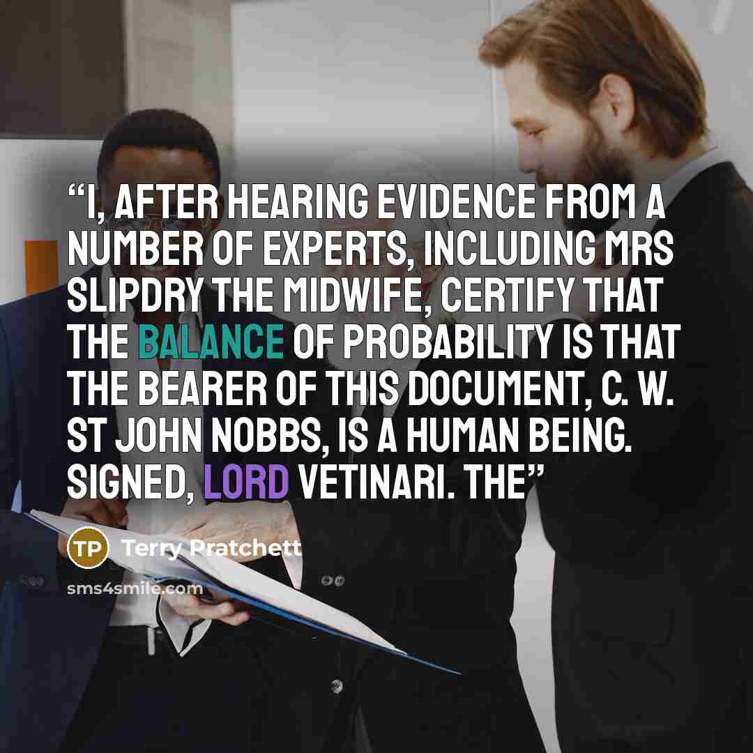 “I, after hearing evidence from a number of experts, including Mrs Slipdry the midwife, certify that the balance of probability is that the bearer of this document, C. W. St John Nobbs, is a human being. Signed, Lord Vetinari. The” quote by Terry Pratchett
