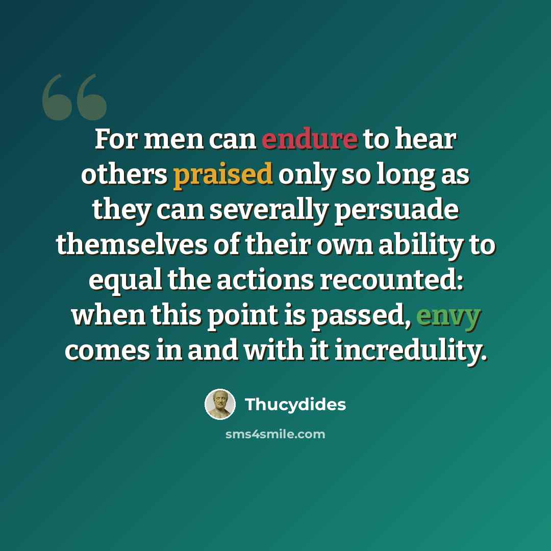 “For men can endure to hear others praised only so long as they can severally persuade themselves of their own ability to equal the actions recounted: when this point is passed, envy comes in and with it incredulity.” quote by Thucydides
