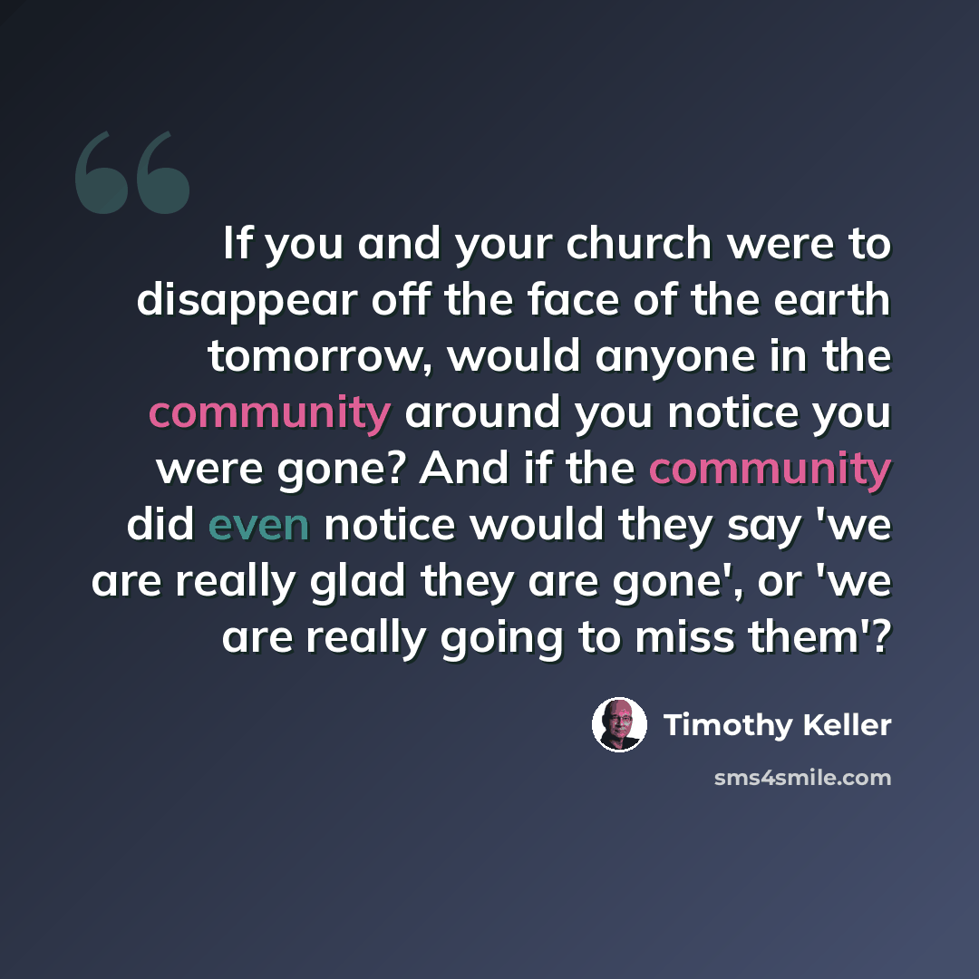 “If you and your church were to disappear off the face of the earth tomorrow, would anyone in the community around you notice you were gone? And if the community did even notice would they say 'we are really glad they are gone', or 'we are really going to miss them'?” quote by Timothy Keller