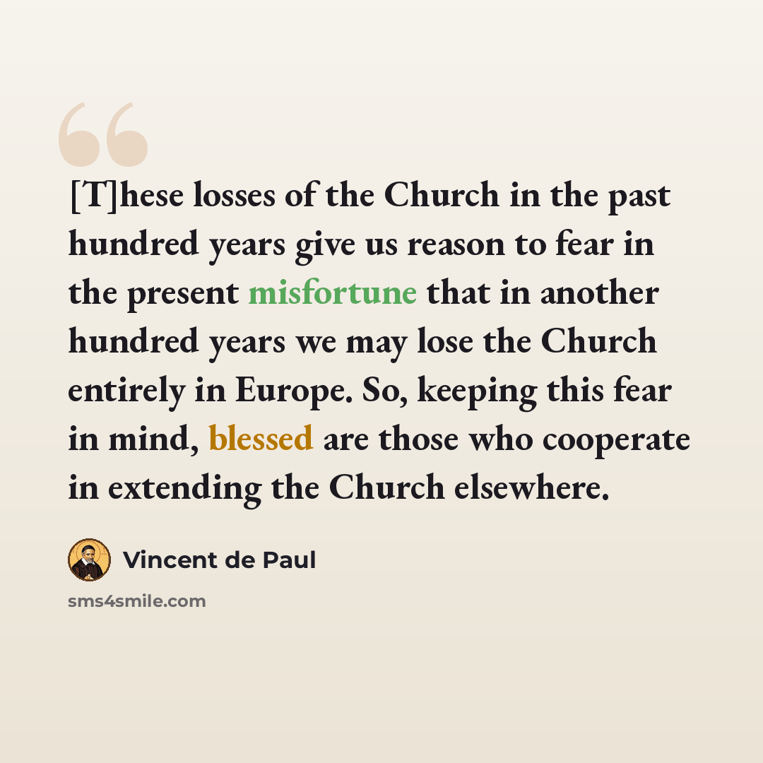 “[T]hese losses of the Church in the past hundred years give us reason to fear in the present misfortune that in another hundred years we may lose the Church entirely in Europe. So, keeping this fear in mind, blessed are those who cooperate in extending the Church elsewhere.” quote by Vincent de Paul