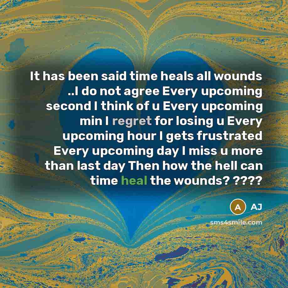 “It has been said time heals all wounds ..I do not agree Every upcoming second I think of u Every upcoming min I regret for losing u Every upcoming hour I gets frustrated Every upcoming day I miss u more than last day Then how the hell can time heal the wounds? ????” quote by AJ