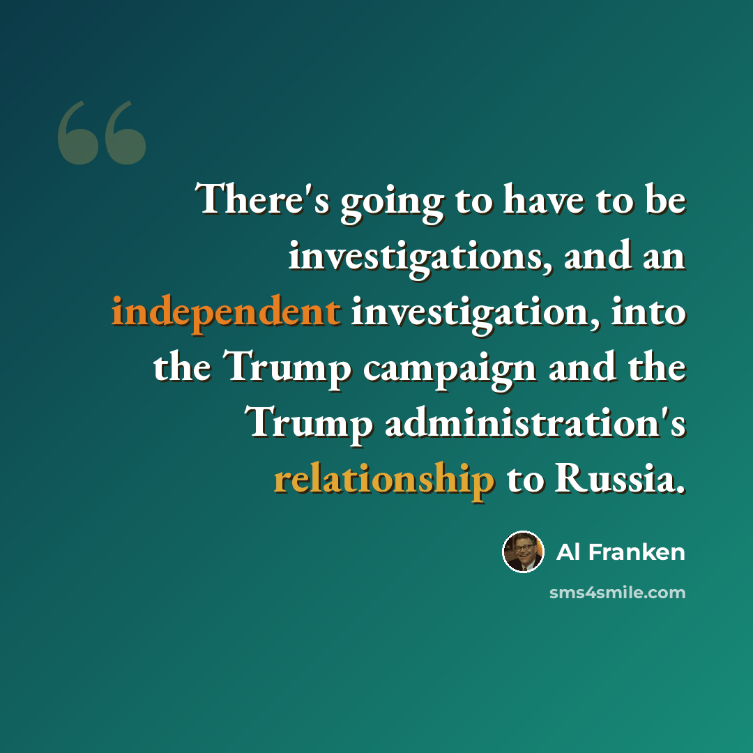 “There's going to have to be investigations, and an independent investigation, into the Trump campaign and the Trump administration's relationship to Russia.” quote by Al Franken