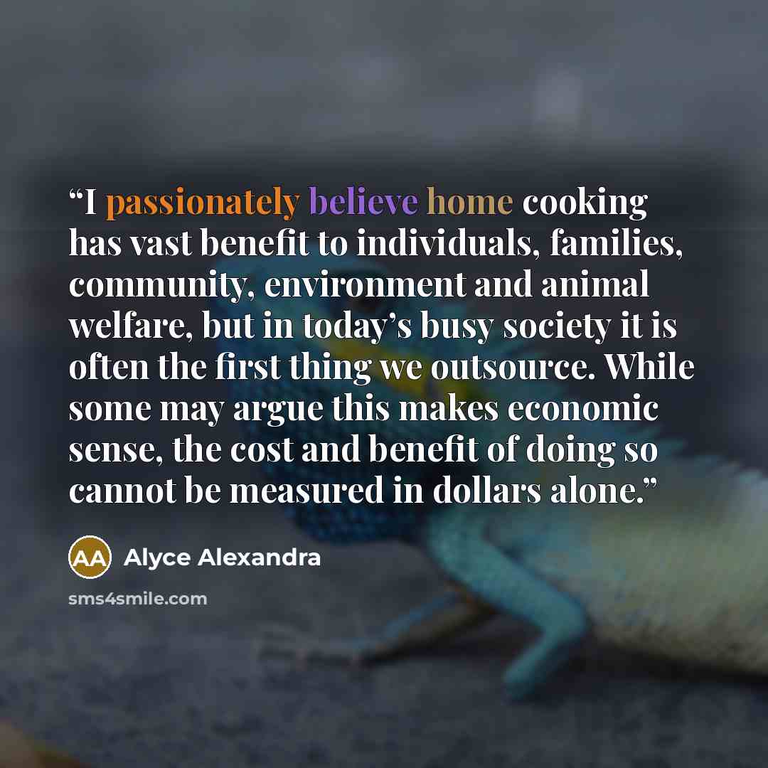 “I passionately believe home cooking has vast benefit to individuals, families, community, environment and animal welfare, but in today’s busy society it is often the first thing we outsource. While some may argue this makes economic sense, the cost and benefit of doing so cannot be measured in…” quote by Alyce Alexandra