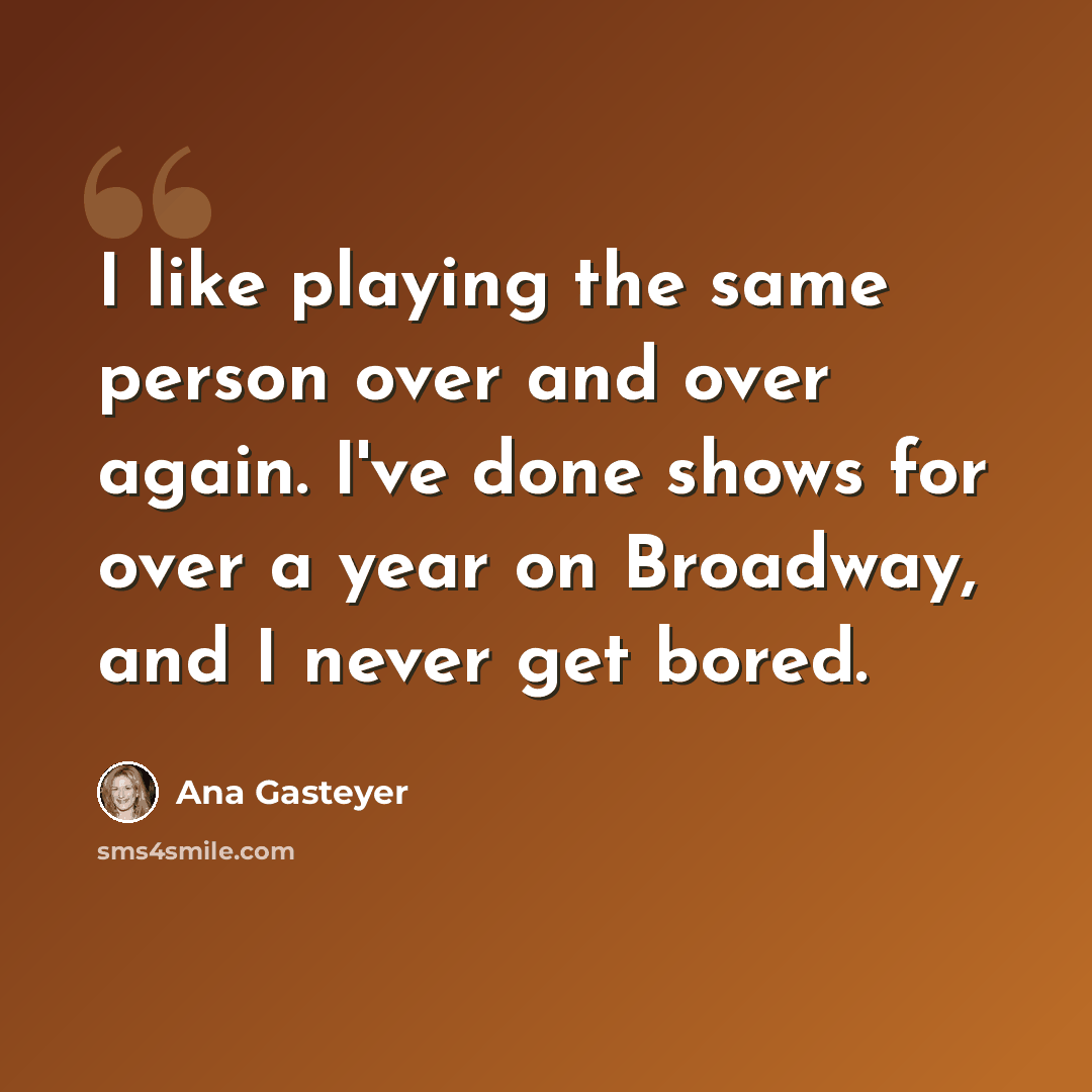 “I like playing the same person over and over again. I've done shows for over a year on Broadway, and I never get bored.” quote by Ana Gasteyer