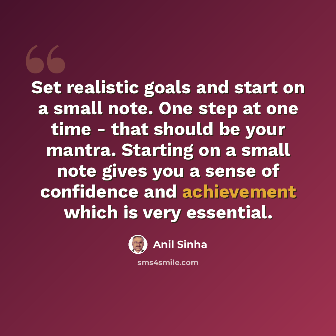 “Set realistic goals and start on a small note. One step at one time - that should be your mantra. Starting on a small note gives you a sense of confidence and achievement which is very essential.” quote by Anil Sinha