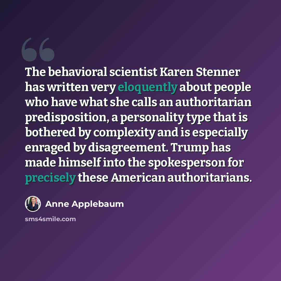 “The behavioral scientist Karen Stenner has written very eloquently about people who have what she calls an authoritarian predisposition, a personality type that is bothered by complexity and is especially enraged by disagreement. Trump has made himself into the spokesperson for precisely these…” quote by Anne Applebaum