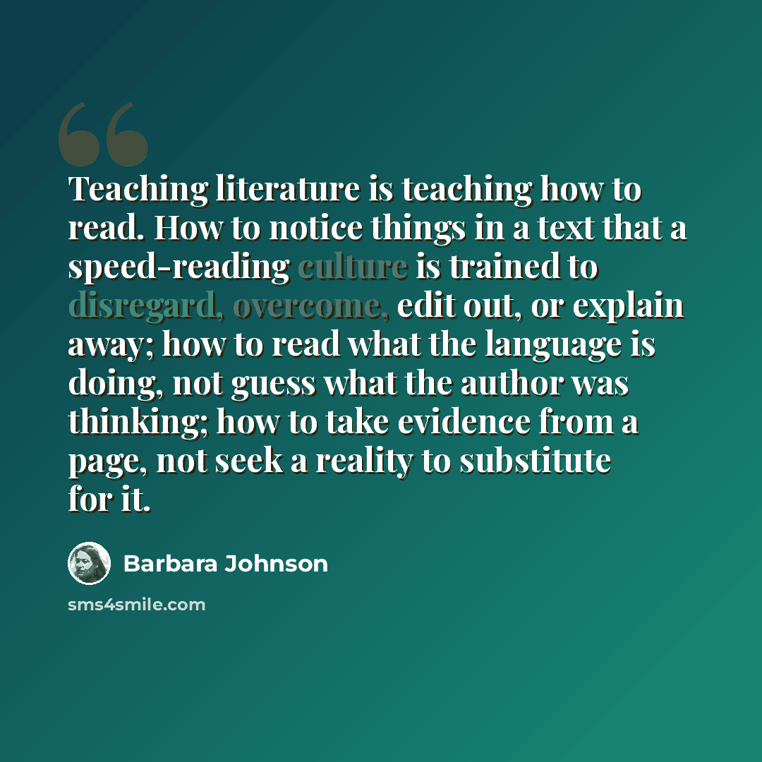 “Teaching literature is teaching how to read. How to notice things in a text that a speed-reading culture is trained to disregard, overcome, edit out, or explain away; how to read what the language is doing, not guess what the author was thinking; how to take evidence from a page, not seek a…” quote by Barbara Johnson