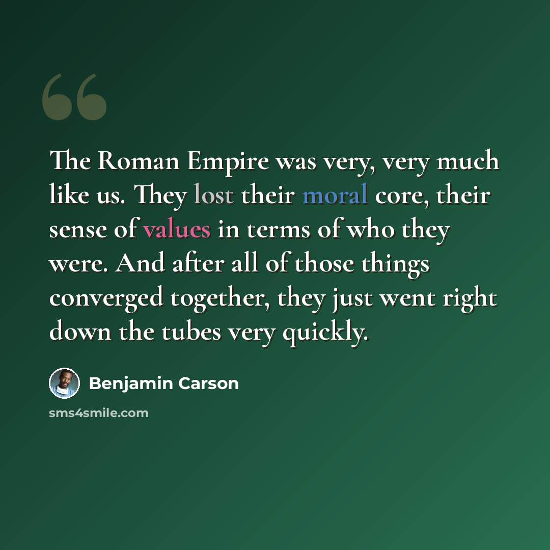 “The Roman Empire was very, very much like us. They lost their moral core, their sense of values in terms of who they were. And after all of those things converged together, they just went right down the tubes very quickly.” quote by Benjamin Carson