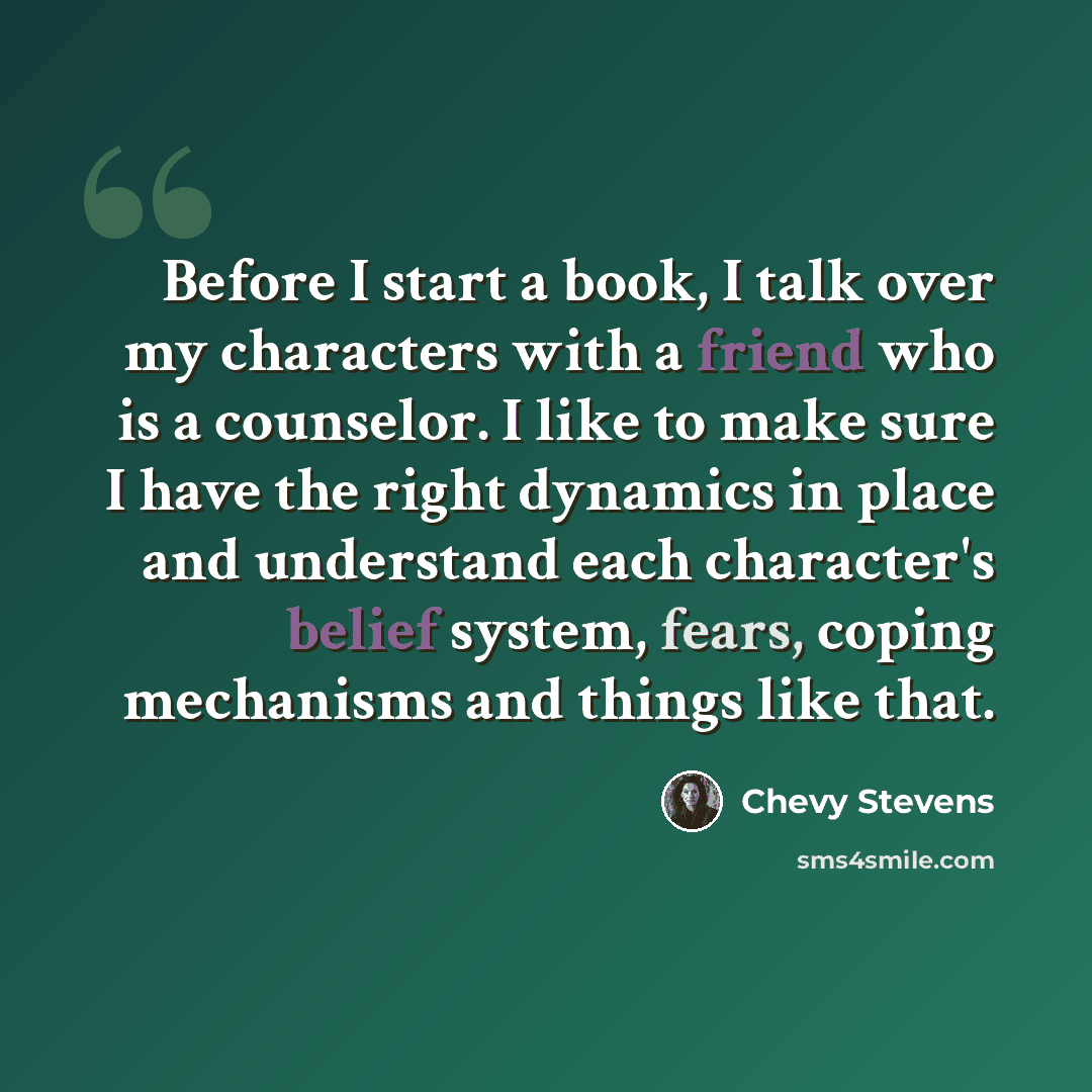 “Before I start a book, I talk over my characters with a friend who is a counselor. I like to make sure I have the right dynamics in place and understand each character's belief system, fears, coping mechanisms and things like that.” quote by Chevy Stevens