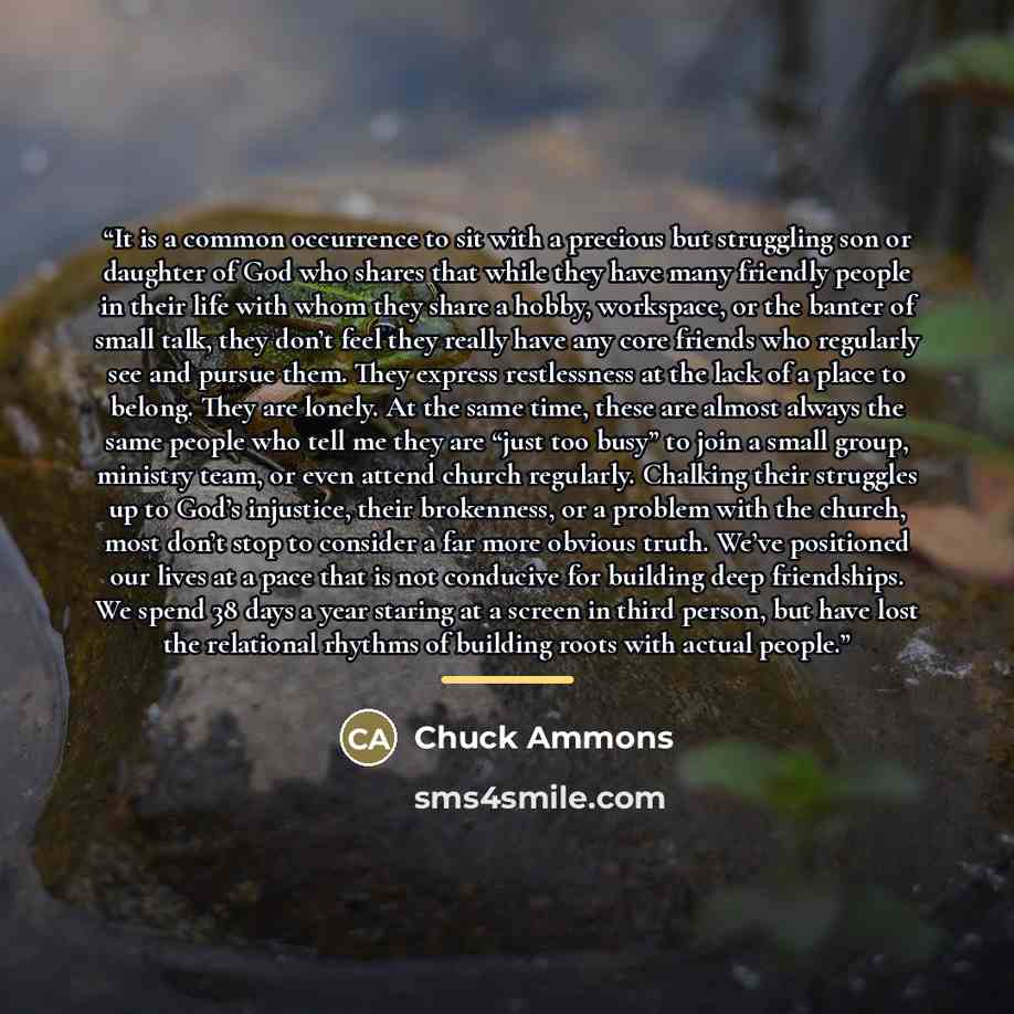“It is a common occurrence to sit with a precious but struggling son or daughter of God who shares that while they have many friendly people in their life with whom they share a hobby, workspace, or the banter of small talk, they don’t feel they really have any core friends who regularly see and…” quote by Chuck Ammons