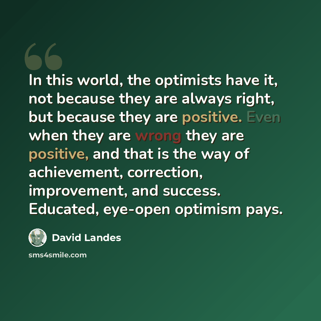 “In this world, the optimists have it, not because they are always right, but because they are positive. Even when they are wrong they are positive, and that is the way of achievement, correction, improvement, and success. Educated, eye-open optimism pays.” quote by David Landes